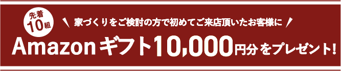 先着10組 家づくりをご検討の方で初めてご来店頂いたお客様にAmazonギフト10,000円分をプレゼント 来店予約はこちらから